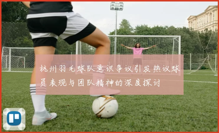 杭州羽毛球队意识争议引发热议球员表现与团队精神的深度探讨