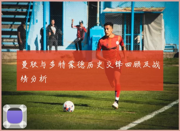 曼联与多特蒙德历史交锋回顾及战绩分析