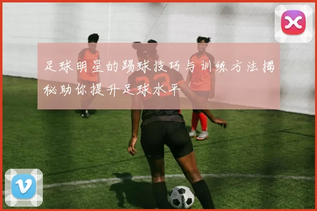 足球明星的踢球技巧与训练方法揭秘助你提升足球水平