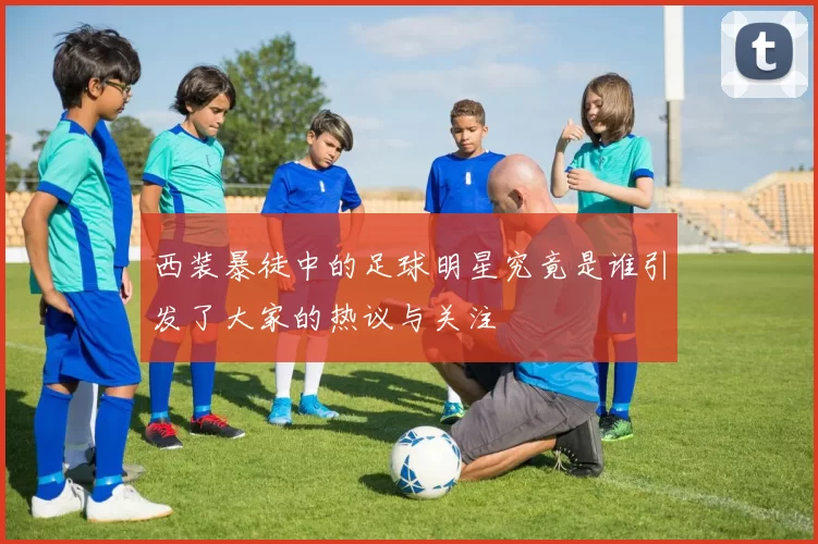 西装暴徒中的足球明星究竟是谁引发了大家的热议与关注