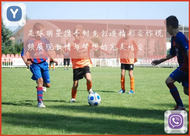 足球明星携手耐克打造精彩合作视频展现激情与梦想的完美结合