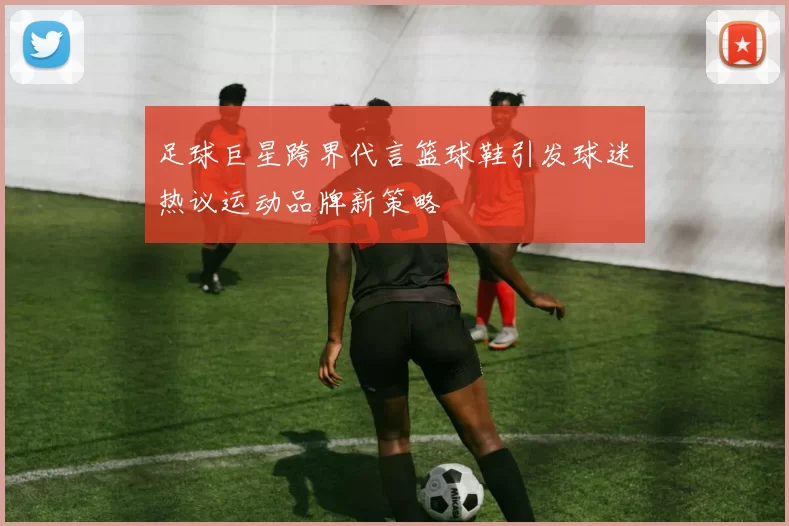 足球巨星跨界代言篮球鞋引发球迷热议运动品牌新策略