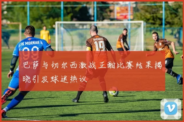 巴萨与切尔西激战正酣比赛结果揭晓引发球迷热议