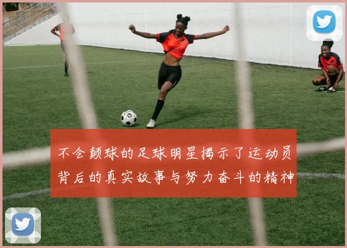不会颠球的足球明星揭示了运动员背后的真实故事与努力奋斗的精神