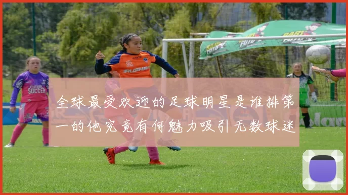全球最受欢迎的足球明星是谁排第一的他究竟有何魅力吸引无数球迷