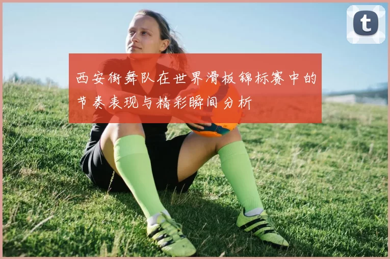 西安街舞队在世界滑板锦标赛中的节奏表现与精彩瞬间分析