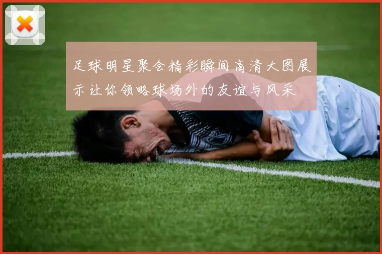 足球明星聚会精彩瞬间高清大图展示让你领略球场外的友谊与风采