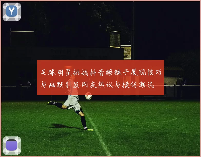 足球明星挑战抖音擦镜子展现技巧与幽默引发网友热议与模仿潮流