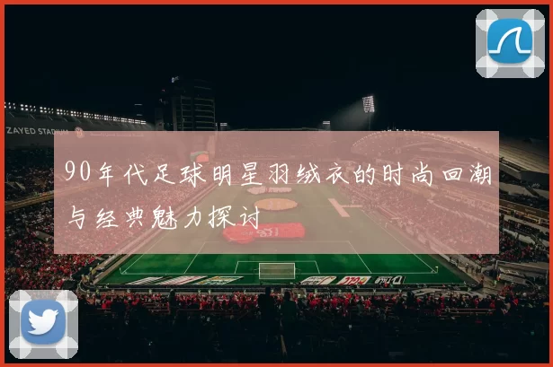 90年代足球明星羽绒衣的时尚回潮与经典魅力探讨