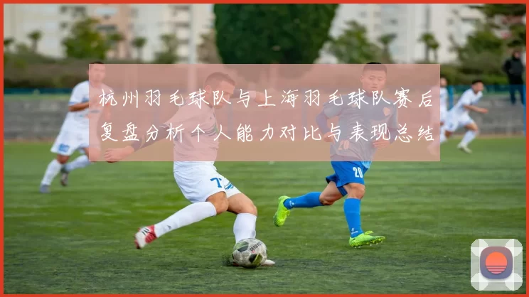 杭州羽毛球队与上海羽毛球队赛后复盘分析个人能力对比与表现总结