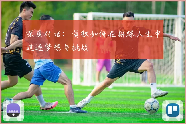 深度对话：黄敏如何在排球人生中追逐梦想与挑战