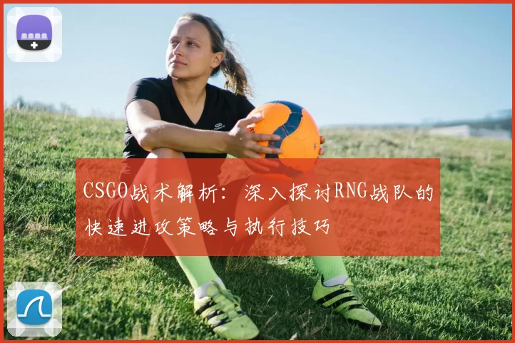 CSGO战术解析：深入探讨RNG战队的快速进攻策略与执行技巧