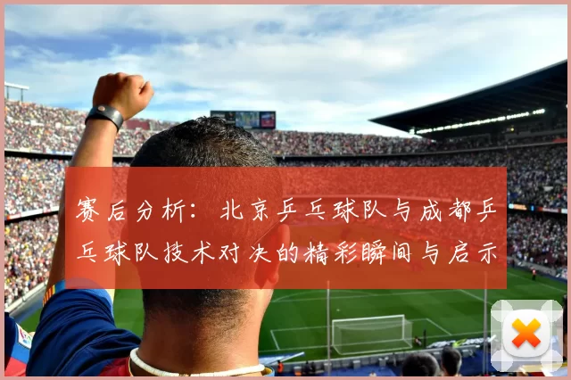 赛后分析：北京乒乓球队与成都乒乓球队技术对决的精彩瞬间与启示