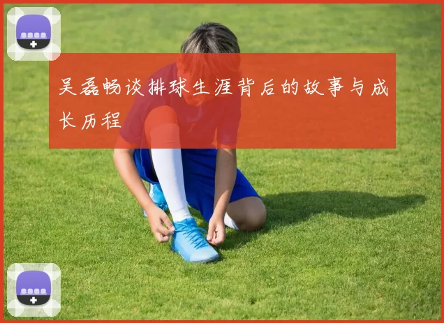 吴磊畅谈排球生涯背后的故事与成长历程