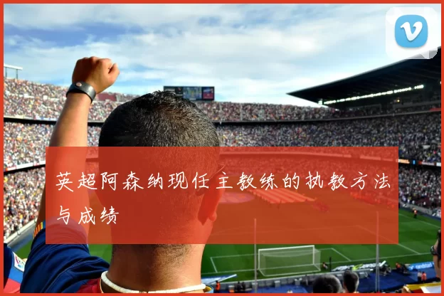 英超阿森纳现任主教练的执教方法与成绩