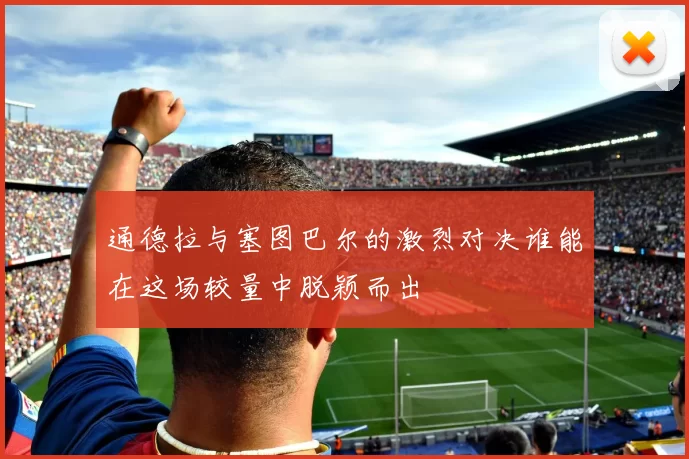 通德拉与塞图巴尔的激烈对决谁能在这场较量中脱颖而出
