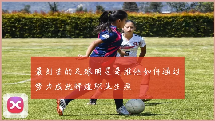 最刻苦的足球明星是谁他如何通过努力成就辉煌职业生涯