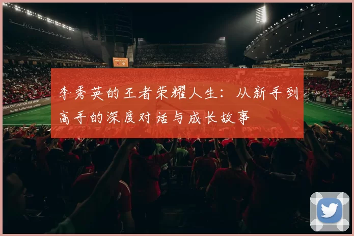 李秀英的王者荣耀人生：从新手到高手的深度对话与成长故事