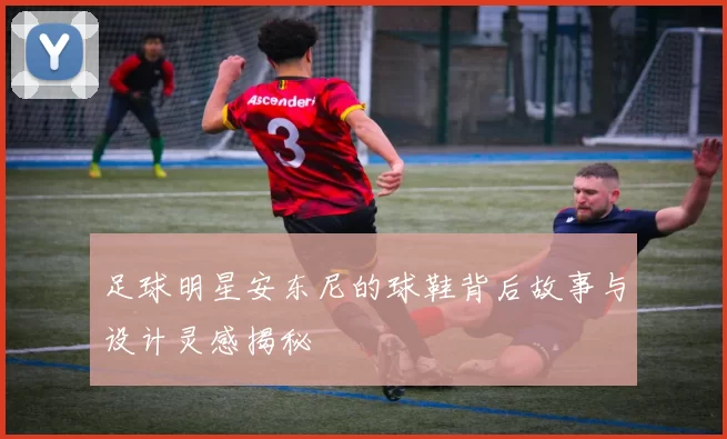足球明星安东尼的球鞋背后故事与设计灵感揭秘