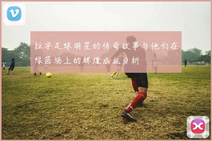 拉字足球明星的传奇故事与他们在绿茵场上的辉煌成就分析