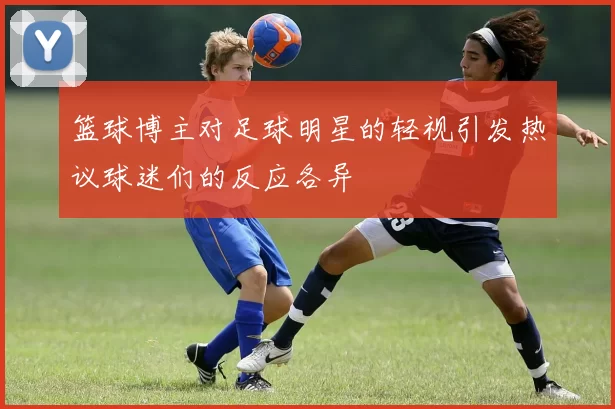 篮球博主对足球明星的轻视引发热议球迷们的反应各异