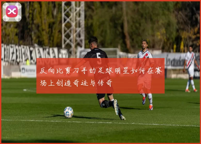 反向比剪刀手的足球明星如何在赛场上创造奇迹与传奇