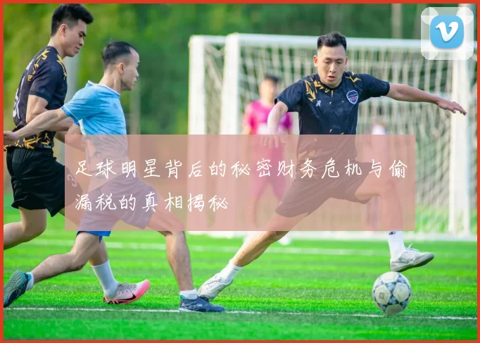 足球明星背后的秘密财务危机与偷漏税的真相揭秘