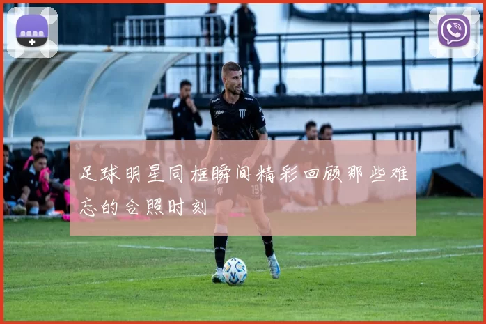 足球明星同框瞬间精彩回顾那些难忘的合照时刻