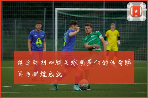 绝杀时刻回顾足球明星们的传奇瞬间与辉煌成就