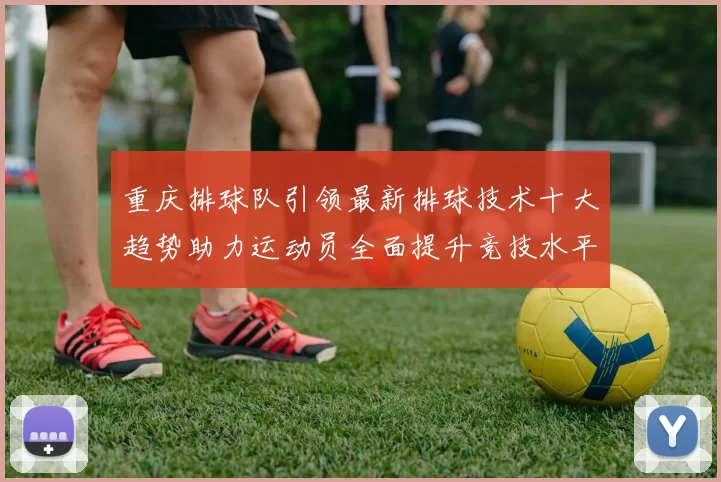 重庆排球队引领最新排球技术十大趋势助力运动员全面提升竞技水平