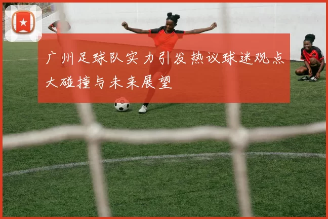 广州足球队实力引发热议球迷观点大碰撞与未来展望