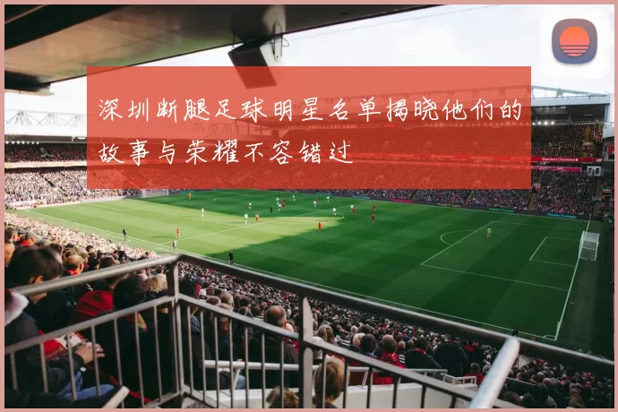 深圳断腿足球明星名单揭晓他们的故事与荣耀不容错过