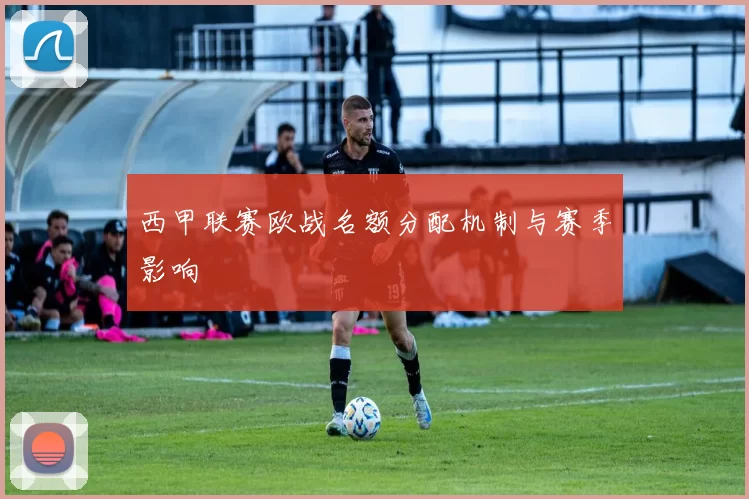 西甲联赛欧战名额分配机制与赛季影响
