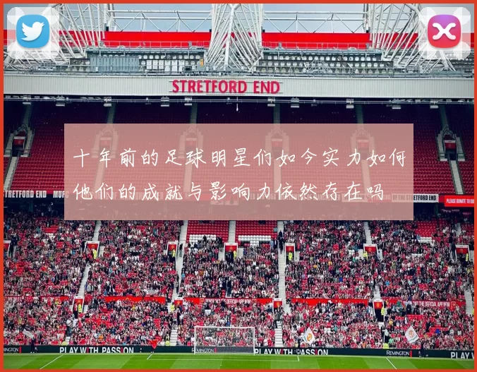 十年前的足球明星们如今实力如何他们的成就与影响力依然存在吗