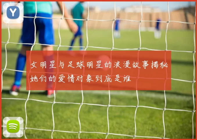 女明星与足球明星的浪漫故事揭秘她们的爱情对象到底是谁