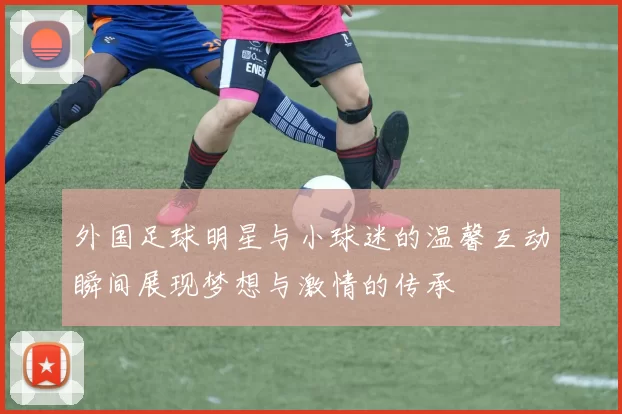 外国足球明星与小球迷的温馨互动瞬间展现梦想与激情的传承