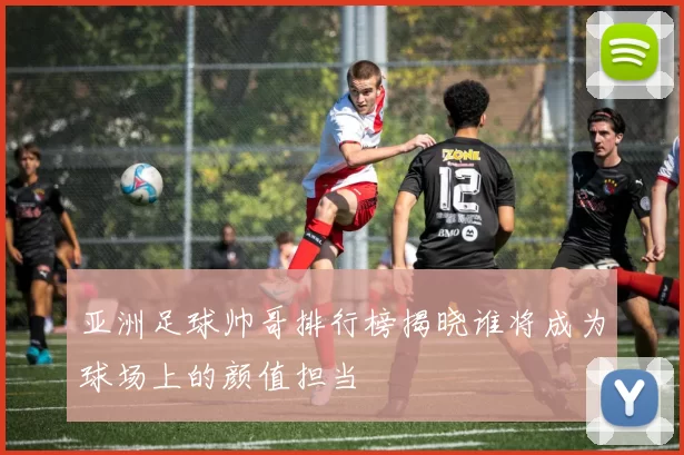 亚洲足球帅哥排行榜揭晓谁将成为球场上的颜值担当